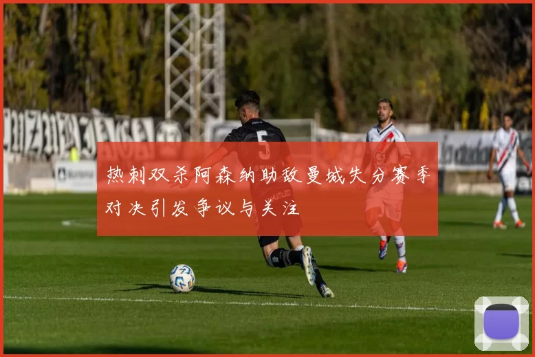 热刺双杀阿森纳助敌曼城失分赛季对决引发争议与关注