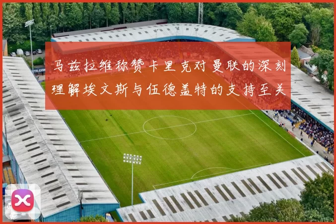 马兹拉维称赞卡里克对曼联的深刻理解埃文斯与伍德盖特的支持至关重要