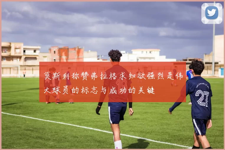 莫斯利称赞弗拉格求知欲强烈是伟大球员的标志与成功的关键
