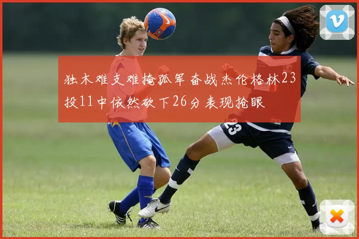 独木难支难掩孤军奋战杰伦格林23投11中依然砍下26分表现抢眼