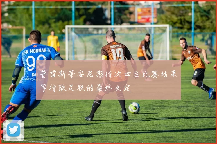 普雷斯蒂安尼期待次回合比赛结果等待欧足联的最终决定