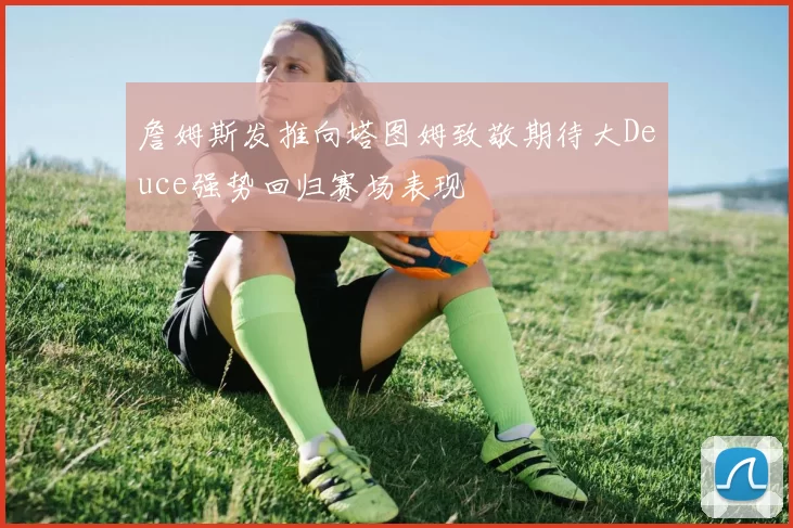 詹姆斯发推向塔图姆致敬期待大Deuce强势回归赛场表现