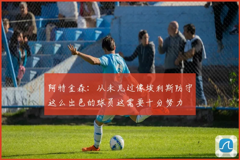 阿特金森：从未见过像埃利斯防守这么出色的球员这需要十分努力