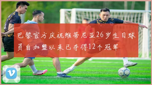 巴黎官方庆祝维蒂尼亚26岁生日球员自加盟以来已夺得12个冠军