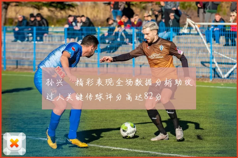 孙兴慜精彩表现全场数据分析助攻过人关键传球评分高达82分