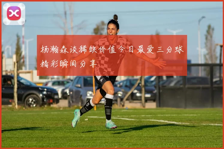 杨瀚森谈稀缺价值今日最爱三分球精彩瞬间分享
