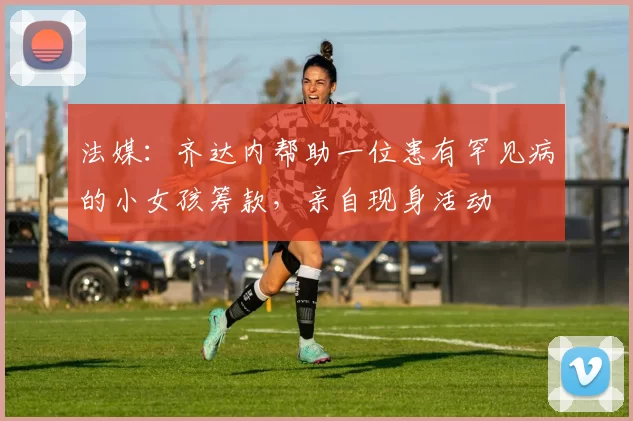 法媒：齐达内帮助一位患有罕见病的小女孩筹款，亲自现身活动