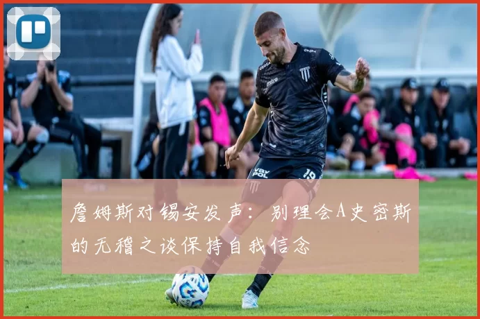 詹姆斯对锡安发声：别理会A史密斯的无稽之谈保持自我信念