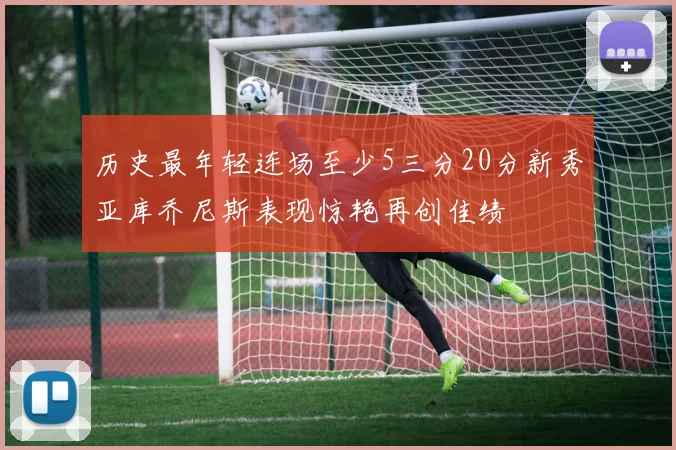 历史最年轻连场至少5三分20分新秀亚库乔尼斯表现惊艳再创佳绩