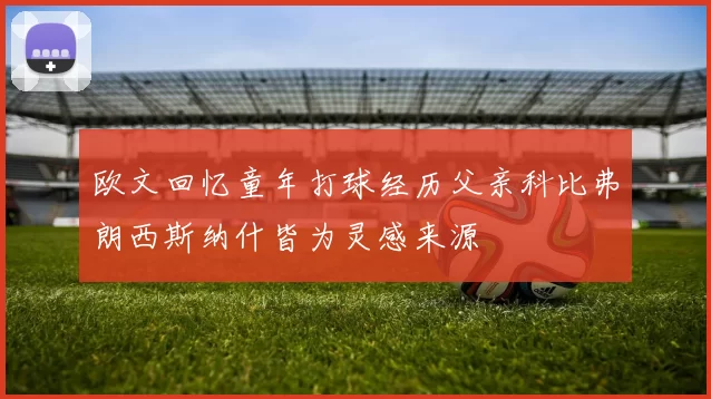 欧文回忆童年打球经历父亲科比弗朗西斯纳什皆为灵感来源