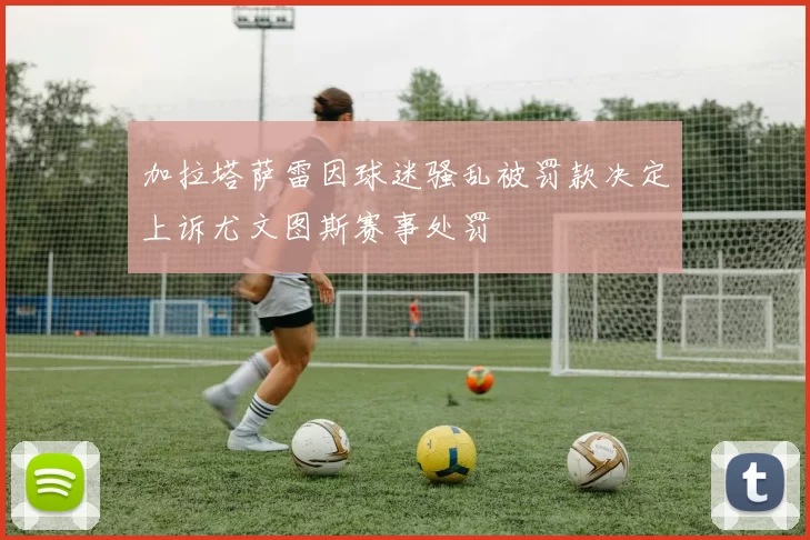 加拉塔萨雷因球迷骚乱被罚款决定上诉尤文图斯赛事处罚