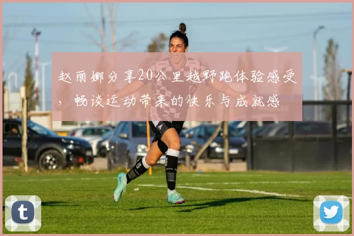 赵丽娜分享20公里越野跑体验感受，畅谈运动带来的快乐与成就感