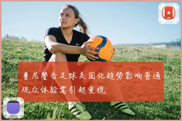 鲁尼警告足球美国化趋势影响普通观众体验需引起重视