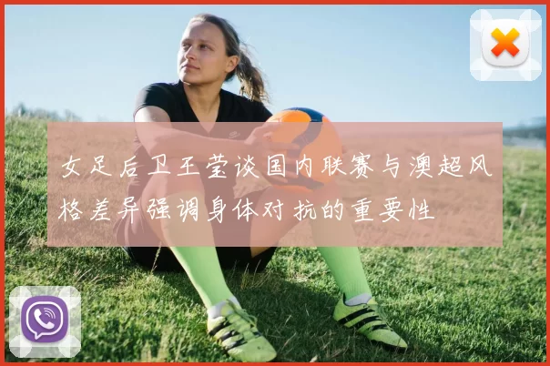 女足后卫王莹谈国内联赛与澳超风格差异强调身体对抗的重要性