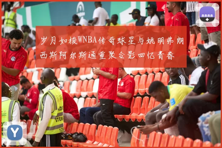 岁月如梭WNBA传奇球星与姚明弗朗西斯阿尔斯通重聚合影回忆青春