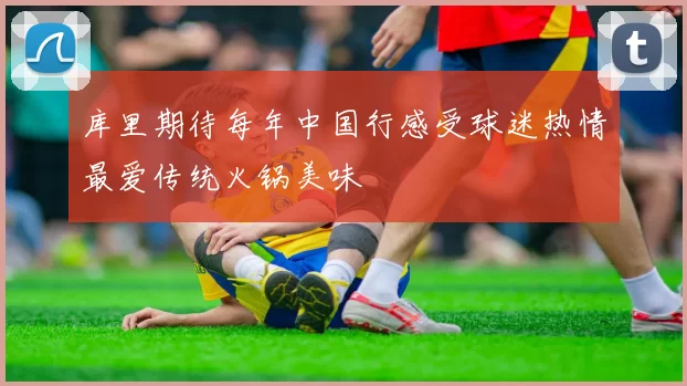 库里期待每年中国行感受球迷热情最爱传统火锅美味