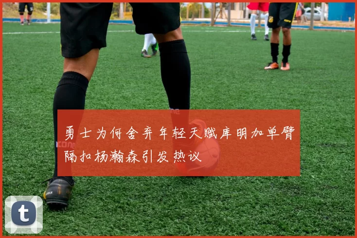 勇士为何舍弃年轻天赋库明加单臂隔扣杨瀚森引发热议