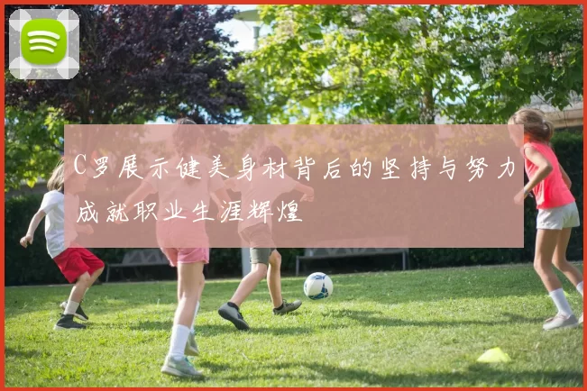C罗展示健美身材背后的坚持与努力成就职业生涯辉煌